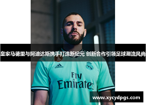 皇家马德里与阿迪达斯携手打造新纪元 创新合作引领足球潮流风尚