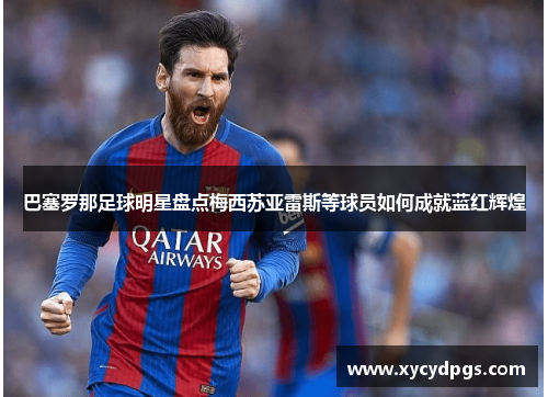 巴塞罗那足球明星盘点梅西苏亚雷斯等球员如何成就蓝红辉煌