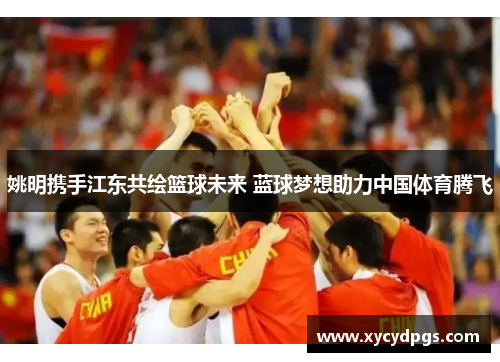 姚明携手江东共绘篮球未来 蓝球梦想助力中国体育腾飞