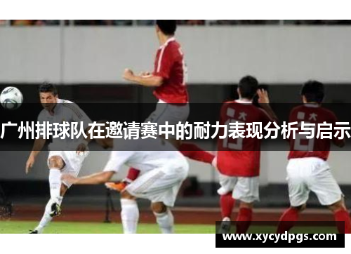 广州排球队在邀请赛中的耐力表现分析与启示