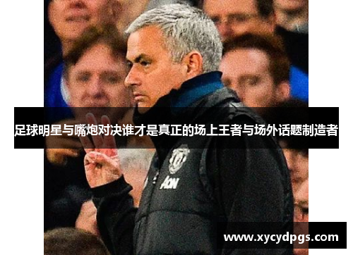 足球明星与嘴炮对决谁才是真正的场上王者与场外话题制造者