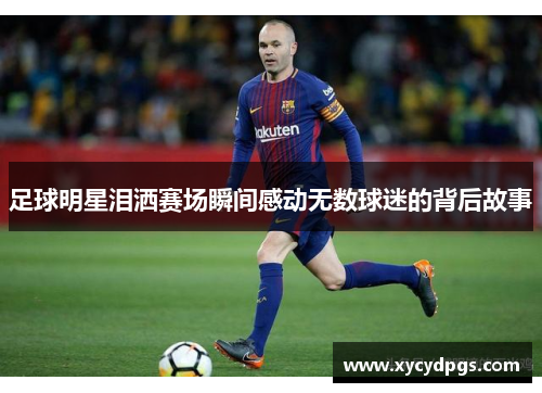 足球明星泪洒赛场瞬间感动无数球迷的背后故事