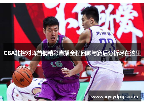 CBA北控对阵首钢精彩直播全程回顾与赛后分析尽在这里